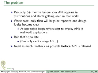 The problem
Probably 6+ months before your API appears in
distributions and starts getting used in real world
Worst case: only then will bugs be reported and design
faults become clear
As user-space programmers start to employ APIs in
real-world applications
But that’s too late...
(Probably can’t change ABI...)
Need as much feedback as possible before API is released
Man-pages: discovery, feedback, and commit messages c 2016 Kerrisk | The feedback loop 65 / 89
 