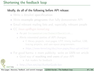 Shortening the feedback loop
Ideally, do all of the following before API release:
Write a detailed speciﬁcation
Write example programs that fully demonstrate API
Email relevant mailing lists and, especially, relevant people
CC linux-api@vger.kernel.org
As per Documentation/SubmitChecklist...
Alerts interested parties of API changes:
C library projects, man-pages, LTP, trinity, kselftest, LSB,
tracing projects, and user-space programmers
https://www.kernel.org/doc/man-pages/linux-api-ml.html
For good karma + more publicity: write an LWN.net article
Good way of reaching end users of your API
Ask readers for feedback
http://lwn.net/op/AuthorGuide.lwn
Man-pages: discovery, feedback, and commit messages c 2016 Kerrisk | The feedback loop 67 / 89
 