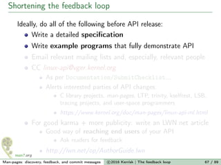 Shortening the feedback loop
Ideally, do all of the following before API release:
Write a detailed speciﬁcation
Write example programs that fully demonstrate API
Email relevant mailing lists and, especially, relevant people
CC linux-api@vger.kernel.org
As per Documentation/SubmitChecklist...
Alerts interested parties of API changes:
C library projects, man-pages, LTP, trinity, kselftest, LSB,
tracing projects, and user-space programmers
https://www.kernel.org/doc/man-pages/linux-api-ml.html
For good karma + more publicity: write an LWN.net article
Good way of reaching end users of your API
Ask readers for feedback
http://lwn.net/op/AuthorGuide.lwn
Man-pages: discovery, feedback, and commit messages c 2016 Kerrisk | The feedback loop 67 / 89
 