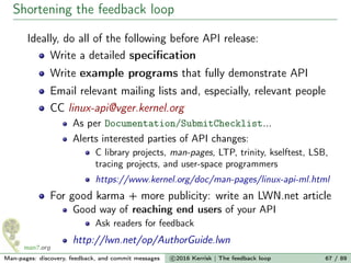 Shortening the feedback loop
Ideally, do all of the following before API release:
Write a detailed speciﬁcation
Write example programs that fully demonstrate API
Email relevant mailing lists and, especially, relevant people
CC linux-api@vger.kernel.org
As per Documentation/SubmitChecklist...
Alerts interested parties of API changes:
C library projects, man-pages, LTP, trinity, kselftest, LSB,
tracing projects, and user-space programmers
https://www.kernel.org/doc/man-pages/linux-api-ml.html
For good karma + more publicity: write an LWN.net article
Good way of reaching end users of your API
Ask readers for feedback
http://lwn.net/op/AuthorGuide.lwn
Man-pages: discovery, feedback, and commit messages c 2016 Kerrisk | The feedback loop 67 / 89
 