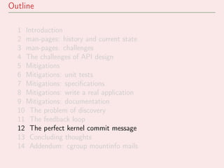 Outline
1 Introduction
2 man-pages: history and current state
3 man-pages: challenges
4 The challenges of API design
5 Mitigations
6 Mitigations: unit tests
7 Mitigations: speciﬁcations
8 Mitigations: write a real application
9 Mitigations: documentation
10 The problem of discovery
11 The feedback loop
12 The perfect kernel commit message
13 Concluding thoughts
14 Addendum: cgroup mountinfo mails
 