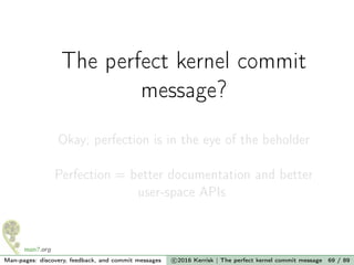 The perfect kernel commit
message?
Okay; perfection is in the eye of the beholder
Perfection = better documentation and better
user-space APIs
Man-pages: discovery, feedback, and commit messages c 2016 Kerrisk | The perfect kernel commit message 69 / 89
 