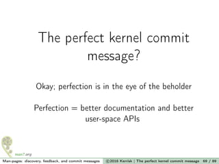 The perfect kernel commit
message?
Okay; perfection is in the eye of the beholder
Perfection = better documentation and better
user-space APIs
Man-pages: discovery, feedback, and commit messages c 2016 Kerrisk | The perfect kernel commit message 69 / 89
 