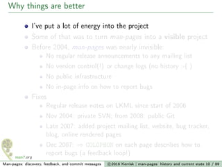 Why things are better
I’ve put a lot of energy into the project
Some of that was to turn man-pages into a visible project
Before 2004, man-pages was nearly invisible:
No regular release announcements to any mailing list
No version control(!) or change logs (no history :-( )
No public infrastructure
No in-page info on how to report bugs
Fixes
Regular release notes on LKML since start of 2006
Nov 2004: private SVN; from 2008: public Git
Late 2007: added project mailing list, website, bug tracker,
blog, online rendered pages
Dec 2007: ⇒ COLOPHON on each page describes how to
report bugs (a feedback loop!)
Man-pages: discovery, feedback, and commit messages c 2016 Kerrisk | man-pages: history and current state 10 / 89
 
