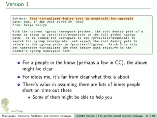 Version 1
Subject: Show virtualized dentry root in mountinfo for cgroupfs
Date: Sun , 17 Apr 2016 15:04:30 -0500
From: Serge Hallyn
With the current cgroup namespace patches , the root dentry path of a
mount as shown in /proc/self/mountinfo is the full global cgroup
path. It is common for userspace to use /proc/self/mountinfo to
search for cgroup mountpoints , and expect the root dentry path to
relate to the cgroup paths in /proc/self/cgroup. Patch 2 in this
set therefore virtualizes the root dentry path relative to the
reader ’s cgroup namespace root.
For a people in the know (perhaps a few in CC), the above
might be clear
For idiots me, it’s far from clear what this is about
There’s value in assuming there are lots of idiots people
short on time out there
Some of them might be able to help you
Man-pages: discovery, feedback, and commit messages c 2016 Kerrisk | The perfect kernel commit message 71 / 89
 