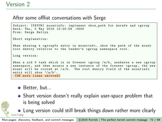 Version 2
After some oﬄist conversations with Serge
Subject: [PATCH] mountinfo: implement show_path for kernfs and cgroup
Date: Thu , 5 May 2016 10:20:58 -0500
From: Serge Hallyn
Short explanation :
When showing a cgroupfs entry in mountinfo , show the path of the mount
root dentry relative to the reader’s cgroup namespace root.
Long version:
When a uid 0 task which is in freezer cgroup /a/b, unshares a new cgroup
namespace , and then mounts a new instance of the freezer cgroup , the new
mount will be rooted at /a/b. The root dentry field of the mountinfo
entry will show ’/a/b’.
[38 more lines omitted]
Better, but...
Short version doesn’t really explain user-space problem that
is being solved
Long version could still break things down rather more clearly
Man-pages: discovery, feedback, and commit messages c 2016 Kerrisk | The perfect kernel commit message 72 / 89
 