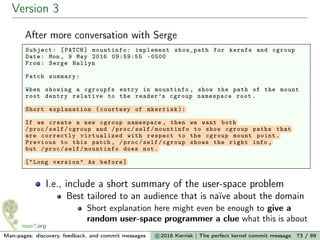 Version 3
After more conversation with Serge
Subject: [PATCH] mountinfo: implement show_path for kernfs and cgroup
Date: Mon , 9 May 2016 09:59:55 -0500
From: Serge Hallyn
Patch summary:
When showing a cgroupfs entry in mountinfo , show the path of the mount
root dentry relative to the reader’s cgroup namespace root.
Short explanation (courtesy of mkerrisk ):
If we create a new cgroup namespace , then we want both
/proc/self/cgroup and /proc/self/mountinfo to show cgroup paths that
are correctly virtualized with respect to the cgroup mount point.
Previous to this patch , /proc/self/cgroup shows the right info ,
but /proc/self/mountinfo does not.
["Long version" As before]
I.e., include a short summary of the user-space problem
Best tailored to an audience that is naïve about the domain
Short explanation here might even be enough to give a
random user-space programmer a clue what this is about
Man-pages: discovery, feedback, and commit messages c 2016 Kerrisk | The perfect kernel commit message 73 / 89
 