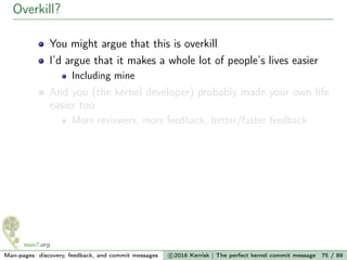 Overkill?
You might argue that this is overkill
I’d argue that it makes a whole lot of people’s lives easier
Including mine
And you (the kernel developer) probably made your own life
easier too
More reviewers, more feedback, better/faster feedback
Man-pages: discovery, feedback, and commit messages c 2016 Kerrisk | The perfect kernel commit message 75 / 89
 