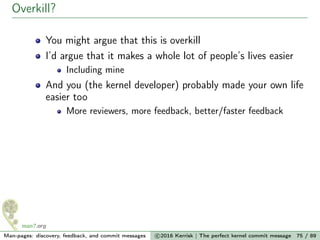 Overkill?
You might argue that this is overkill
I’d argue that it makes a whole lot of people’s lives easier
Including mine
And you (the kernel developer) probably made your own life
easier too
More reviewers, more feedback, better/faster feedback
Man-pages: discovery, feedback, and commit messages c 2016 Kerrisk | The perfect kernel commit message 75 / 89
 