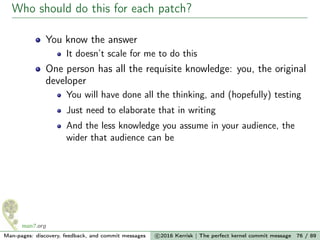 Who should do this for each patch?
You know the answer
It doesn’t scale for me to do this
One person has all the requisite knowledge: you, the original
developer
You will have done all the thinking, and (hopefully) testing
Just need to elaborate that in writing
And the less knowledge you assume in your audience, the
wider that audience can be
Man-pages: discovery, feedback, and commit messages c 2016 Kerrisk | The perfect kernel commit message 76 / 89
 