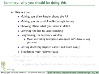 Summary: why you should be doing this
This is about:
Making you think harder about the API
Making you do careful walk-through testing
Showing others what you mean in detail
Lowering the bar to understanding
Lengthening the feedback window
Most interesting (complex) user-space APIs have a long
gestation
Letting discovery happen earlier and more easily
Broadening your reviewer base
Don’t leave it to late patch iterations to make your commit
message “rich”
Lengthen the feedback window: do it from the beginning
Man-pages: discovery, feedback, and commit messages c 2016 Kerrisk | The perfect kernel commit message 77 / 89
 