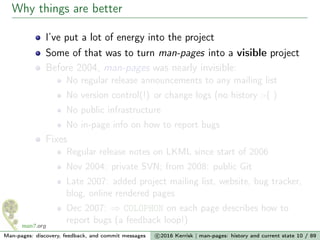 Why things are better
I’ve put a lot of energy into the project
Some of that was to turn man-pages into a visible project
Before 2004, man-pages was nearly invisible:
No regular release announcements to any mailing list
No version control(!) or change logs (no history :-( )
No public infrastructure
No in-page info on how to report bugs
Fixes
Regular release notes on LKML since start of 2006
Nov 2004: private SVN; from 2008: public Git
Late 2007: added project mailing list, website, bug tracker,
blog, online rendered pages
Dec 2007: ⇒ COLOPHON on each page describes how to
report bugs (a feedback loop!)
Man-pages: discovery, feedback, and commit messages c 2016 Kerrisk | man-pages: history and current state 10 / 89
 