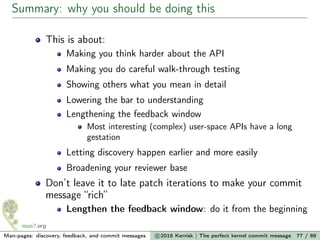 Summary: why you should be doing this
This is about:
Making you think harder about the API
Making you do careful walk-through testing
Showing others what you mean in detail
Lowering the bar to understanding
Lengthening the feedback window
Most interesting (complex) user-space APIs have a long
gestation
Letting discovery happen earlier and more easily
Broadening your reviewer base
Don’t leave it to late patch iterations to make your commit
message “rich”
Lengthen the feedback window: do it from the beginning
Man-pages: discovery, feedback, and commit messages c 2016 Kerrisk | The perfect kernel commit message 77 / 89
 