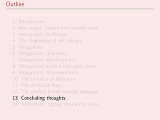 Outline
1 Introduction
2 man-pages: history and current state
3 man-pages: challenges
4 The challenges of API design
5 Mitigations
6 Mitigations: unit tests
7 Mitigations: speciﬁcations
8 Mitigations: write a real application
9 Mitigations: documentation
10 The problem of discovery
11 The feedback loop
12 The perfect kernel commit message
13 Concluding thoughts
14 Addendum: cgroup mountinfo mails
 