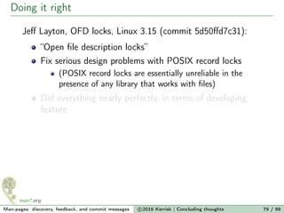 Doing it right
Jeﬀ Layton, OFD locks, Linux 3.15 (commit 5d50ﬀd7c31):
“Open ﬁle description locks”
Fix serious design problems with POSIX record locks
(POSIX record locks are essentially unreliable in the
presence of any library that works with ﬁles)
Did everything nearly perfectly, in terms of developing
feature
Man-pages: discovery, feedback, and commit messages c 2016 Kerrisk | Concluding thoughts 79 / 89
 
