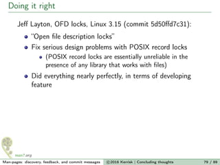 Doing it right
Jeﬀ Layton, OFD locks, Linux 3.15 (commit 5d50ﬀd7c31):
“Open ﬁle description locks”
Fix serious design problems with POSIX record locks
(POSIX record locks are essentially unreliable in the
presence of any library that works with ﬁles)
Did everything nearly perfectly, in terms of developing
feature
Man-pages: discovery, feedback, and commit messages c 2016 Kerrisk | Concluding thoughts 79 / 89
 