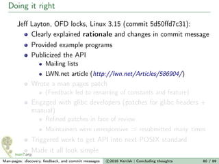 Doing it right
Jeﬀ Layton, OFD locks, Linux 3.15 (commit 5d50ﬀd7c31):
Clearly explained rationale and changes in commit message
Provided example programs
Publicized the API
Mailing lists
LWN.net article (http://lwn.net/Articles/586904/)
Wrote a man pages patch
(Feedback led to renaming of constants and feature)
Engaged with glibc developers (patches for glibc headers +
manual)
Reﬁned patches in face of review
Maintainers were unresponsive ⇒ resubmitted many times
Triggered work to get API into next POSIX standard
Made it all look simple
Man-pages: discovery, feedback, and commit messages c 2016 Kerrisk | Concluding thoughts 80 / 89
 