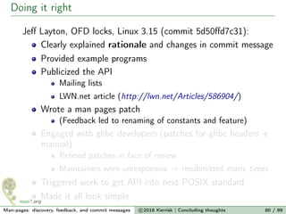 Doing it right
Jeﬀ Layton, OFD locks, Linux 3.15 (commit 5d50ﬀd7c31):
Clearly explained rationale and changes in commit message
Provided example programs
Publicized the API
Mailing lists
LWN.net article (http://lwn.net/Articles/586904/)
Wrote a man pages patch
(Feedback led to renaming of constants and feature)
Engaged with glibc developers (patches for glibc headers +
manual)
Reﬁned patches in face of review
Maintainers were unresponsive ⇒ resubmitted many times
Triggered work to get API into next POSIX standard
Made it all look simple
Man-pages: discovery, feedback, and commit messages c 2016 Kerrisk | Concluding thoughts 80 / 89
 