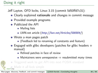Doing it right
Jeﬀ Layton, OFD locks, Linux 3.15 (commit 5d50ﬀd7c31):
Clearly explained rationale and changes in commit message
Provided example programs
Publicized the API
Mailing lists
LWN.net article (http://lwn.net/Articles/586904/)
Wrote a man pages patch
(Feedback led to renaming of constants and feature)
Engaged with glibc developers (patches for glibc headers +
manual)
Reﬁned patches in face of review
Maintainers were unresponsive ⇒ resubmitted many times
Triggered work to get API into next POSIX standard
Made it all look simple
Man-pages: discovery, feedback, and commit messages c 2016 Kerrisk | Concluding thoughts 80 / 89
 