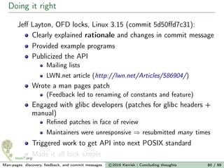 Doing it right
Jeﬀ Layton, OFD locks, Linux 3.15 (commit 5d50ﬀd7c31):
Clearly explained rationale and changes in commit message
Provided example programs
Publicized the API
Mailing lists
LWN.net article (http://lwn.net/Articles/586904/)
Wrote a man pages patch
(Feedback led to renaming of constants and feature)
Engaged with glibc developers (patches for glibc headers +
manual)
Reﬁned patches in face of review
Maintainers were unresponsive ⇒ resubmitted many times
Triggered work to get API into next POSIX standard
Made it all look simple
Man-pages: discovery, feedback, and commit messages c 2016 Kerrisk | Concluding thoughts 80 / 89
 