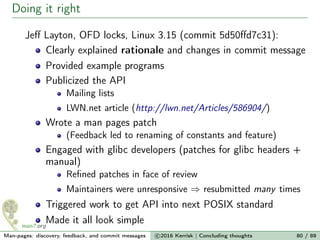 Doing it right
Jeﬀ Layton, OFD locks, Linux 3.15 (commit 5d50ﬀd7c31):
Clearly explained rationale and changes in commit message
Provided example programs
Publicized the API
Mailing lists
LWN.net article (http://lwn.net/Articles/586904/)
Wrote a man pages patch
(Feedback led to renaming of constants and feature)
Engaged with glibc developers (patches for glibc headers +
manual)
Reﬁned patches in face of review
Maintainers were unresponsive ⇒ resubmitted many times
Triggered work to get API into next POSIX standard
Made it all look simple
Man-pages: discovery, feedback, and commit messages c 2016 Kerrisk | Concluding thoughts 80 / 89
 