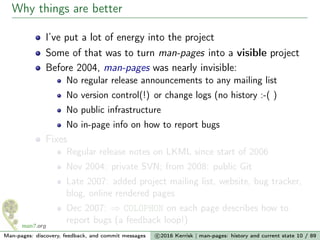 Why things are better
I’ve put a lot of energy into the project
Some of that was to turn man-pages into a visible project
Before 2004, man-pages was nearly invisible:
No regular release announcements to any mailing list
No version control(!) or change logs (no history :-( )
No public infrastructure
No in-page info on how to report bugs
Fixes
Regular release notes on LKML since start of 2006
Nov 2004: private SVN; from 2008: public Git
Late 2007: added project mailing list, website, bug tracker,
blog, online rendered pages
Dec 2007: ⇒ COLOPHON on each page describes how to
report bugs (a feedback loop!)
Man-pages: discovery, feedback, and commit messages c 2016 Kerrisk | man-pages: history and current state 10 / 89
 