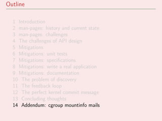 Outline
1 Introduction
2 man-pages: history and current state
3 man-pages: challenges
4 The challenges of API design
5 Mitigations
6 Mitigations: unit tests
7 Mitigations: speciﬁcations
8 Mitigations: write a real application
9 Mitigations: documentation
10 The problem of discovery
11 The feedback loop
12 The perfect kernel commit message
13 Concluding thoughts
14 Addendum: cgroup mountinfo mails
 