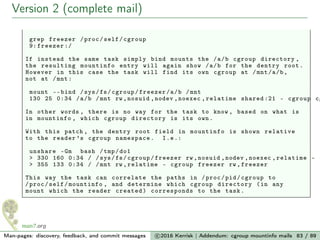 Version 2 (complete mail)
grep freezer /proc/self/cgroup
9: freezer :/
If instead the same task simply bind mounts the /a/b cgroup directory ,
the resulting mountinfo entry will again show /a/b for the dentry root.
However in this case the task will find its own cgroup at /mnt/a/b,
not at /mnt:
mount --bind /sys/fs/cgroup/freezer/a/b /mnt
130 25 0:34 /a/b /mnt rw ,nosuid ,nodev ,noexec ,relatime shared :21 - cgroup cg
In other words , there is no way for the task to know , based on what is
in mountinfo , which cgroup directory is its own.
With this patch , the dentry root field in mountinfo is shown relative
to the reader ’s cgroup namespace. I.e.:
unshare -Gm bash /tmp/do1
> 330 160 0:34 / /sys/fs/cgroup/freezer rw ,nosuid ,nodev ,noexec ,relatime - c
> 355 133 0:34 / /mnt rw ,relatime - cgroup freezer rw ,freezer
This way the task can correlate the paths in /proc/pid/cgroup to
/proc/self/mountinfo , and determine which cgroup directory (in any
mount which the reader created) corresponds to the task.
Man-pages: discovery, feedback, and commit messages c 2016 Kerrisk | Addendum: cgroup mountinfo mails 83 / 89
 