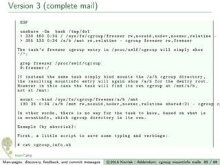 Version 3 (complete mail)
EOF
unshare -Gm bash /tmp/do1
> 330 160 0:34 / /sys/fs/cgroup/freezer rw ,nosuid ,nodev ,noexec ,relatime - c
> 355 133 0:34 /a/b /mnt rw ,relatime - cgroup freezer rw ,freezer
The task ’s freezer cgroup entry in /proc/self/cgroup will simply show
’/’:
grep freezer /proc/self/cgroup
9: freezer :/
If instead the same task simply bind mounts the /a/b cgroup directory ,
the resulting mountinfo entry will again show /a/b for the dentry root.
However in this case the task will find its own cgroup at /mnt/a/b,
not at /mnt:
mount --bind /sys/fs/cgroup/freezer/a/b /mnt
130 25 0:34 /a/b /mnt rw ,nosuid ,nodev ,noexec ,relatime shared :21 - cgroup cg
In other words , there is no way for the task to know , based on what is
in mountinfo , which cgroup directory is its own.
Example (by mkerrisk ):
First , a little script to save some typing and verbiage:
# cat cgroup_info.sh
Man-pages: discovery, feedback, and commit messages c 2016 Kerrisk | Addendum: cgroup mountinfo mails 85 / 89
 