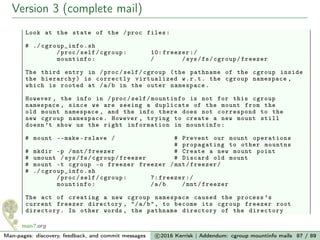 Version 3 (complete mail)
Look at the state of the /proc files:
# ./ cgroup_info .sh
/proc/self/cgroup: 10: freezer :/
mountinfo: / /sys/fs/cgroup/freezer
The third entry in /proc/self/cgroup (the pathname of the cgroup inside
the hierarchy) is correctly virtualized w.r.t. the cgroup namespace ,
which is rooted at /a/b in the outer namespace.
However , the info in /proc/self/mountinfo is not for this cgroup
namespace , since we are seeing a duplicate of the mount from the
old mount namespace , and the info there does not correspond to the
new cgroup namespace. However , trying to create a new mount still
doesn ’t show us the right information in mountinfo:
# mount --make -rslave / # Prevent our mount operations
# propagating to other mountns
# mkdir -p /mnt/freezer # Create a new mount point
# umount /sys/fs/cgroup/freezer # Discard old mount
# mount -t cgroup -o freezer freezer /mnt/freezer/
# ./ cgroup_info .sh
/proc/self/cgroup: 7: freezer :/
mountinfo: /a/b /mnt/freezer
The act of creating a new cgroup namespace caused the process ’s
current freezer directory , "/a/b", to become its cgroup freezer root
directory. In other words , the pathname directory of the directory
Man-pages: discovery, feedback, and commit messages c 2016 Kerrisk | Addendum: cgroup mountinfo mails 87 / 89
 