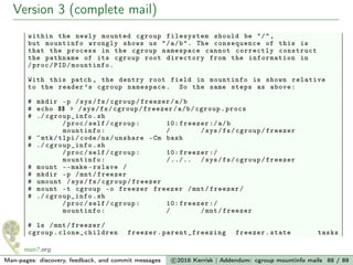 Version 3 (complete mail)
within the newly mounted cgroup filesystem should be "/",
but mountinfo wrongly shows us "/a/b". The consequence of this is
that the process in the cgroup namespace cannot correctly construct
the pathname of its cgroup root directory from the information in
/proc/PID/mountinfo.
With this patch , the dentry root field in mountinfo is shown relative
to the reader ’s cgroup namespace. So the same steps as above:
# mkdir -p /sys/fs/cgroup/freezer/a/b
# echo $$ > /sys/fs/cgroup/freezer/a/b/cgroup.procs
# ./ cgroup_info .sh
/proc/self/cgroup: 10: freezer :/a/b
mountinfo: / /sys/fs/cgroup/freezer
# ~mtk/tlpi/code/ns/unshare -Cm bash
# ./ cgroup_info .sh
/proc/self/cgroup: 10: freezer :/
mountinfo: /../.. /sys/fs/cgroup/freezer
# mount --make -rslave /
# mkdir -p /mnt/freezer
# umount /sys/fs/cgroup/freezer
# mount -t cgroup -o freezer freezer /mnt/freezer/
# ./ cgroup_info .sh
/proc/self/cgroup: 10: freezer :/
mountinfo: / /mnt/freezer
# ls /mnt/freezer/
cgroup. clone_children freezer. parent_freezing freezer.state tasks
Man-pages: discovery, feedback, and commit messages c 2016 Kerrisk | Addendum: cgroup mountinfo mails 88 / 89
 
