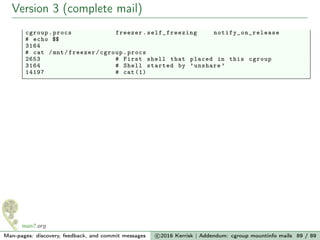 Version 3 (complete mail)
cgroup.procs freezer. self_freezing notify_on_release
# echo $$
3164
# cat /mnt/freezer/cgroup.procs
2653 # First shell that placed in this cgroup
3164 # Shell started by ’unshare ’
14197 # cat (1)
Man-pages: discovery, feedback, and commit messages c 2016 Kerrisk | Addendum: cgroup mountinfo mails 89 / 89
 