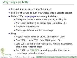 Why things are better
I’ve put a lot of energy into the project
Some of that was to turn man-pages into a visible project
Before 2004, man-pages was nearly invisible:
No regular release announcements to any mailing list
No version control(!) or change logs (no history :-( )
No public infrastructure
No in-page info on how to report bugs
Fixes
Regular release notes on LKML since start of 2006
Nov 2004: private SVN; from 2008: public Git
Late 2007: added project mailing list, website, bug tracker,
blog, online rendered pages
Dec 2007: ⇒ COLOPHON on each page describes how to
report bugs (a feedback loop!)
Man-pages: discovery, feedback, and commit messages c 2016 Kerrisk | man-pages: history and current state 10 / 89
 
