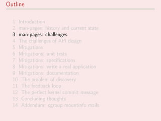 Outline
1 Introduction
2 man-pages: history and current state
3 man-pages: challenges
4 The challenges of API design
5 Mitigations
6 Mitigations: unit tests
7 Mitigations: speciﬁcations
8 Mitigations: write a real application
9 Mitigations: documentation
10 The problem of discovery
11 The feedback loop
12 The perfect kernel commit message
13 Concluding thoughts
14 Addendum: cgroup mountinfo mails
 
