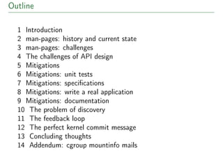 Outline
1 Introduction
2 man-pages: history and current state
3 man-pages: challenges
4 The challenges of API design
5 Mitigations
6 Mitigations: unit tests
7 Mitigations: speciﬁcations
8 Mitigations: write a real application
9 Mitigations: documentation
10 The problem of discovery
11 The feedback loop
12 The perfect kernel commit message
13 Concluding thoughts
14 Addendum: cgroup mountinfo mails
 