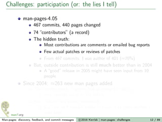 Challenges: participation (or: the lies I tell)
man-pages-4.05
467 commits, 440 pages changed
74 “contributors” (a record)
The hidden truth:
Most contributions are comments or emailed bug reports
Few actual patches or reviews of patches
From 467 commits: I was author of 401 (≈70%)
But, outside contribution is still much better than in 2004
A “good” release in 2005 might have seen input from 10
people
Since 2004: ≈263 new man pages added
The hidden truth: I wrote 164 of those (> 60%)
And cowrote many of the others
But, culture has slowly improved...
E.g., for all 4 syscalls added in Linux 3.17, devs drafted a
man page
Man-pages: discovery, feedback, and commit messages c 2016 Kerrisk | man-pages: challenges 12 / 89
 