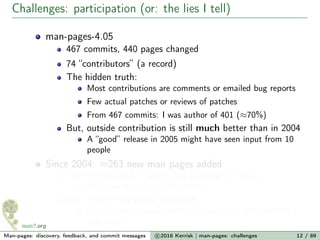 Challenges: participation (or: the lies I tell)
man-pages-4.05
467 commits, 440 pages changed
74 “contributors” (a record)
The hidden truth:
Most contributions are comments or emailed bug reports
Few actual patches or reviews of patches
From 467 commits: I was author of 401 (≈70%)
But, outside contribution is still much better than in 2004
A “good” release in 2005 might have seen input from 10
people
Since 2004: ≈263 new man pages added
The hidden truth: I wrote 164 of those (> 60%)
And cowrote many of the others
But, culture has slowly improved...
E.g., for all 4 syscalls added in Linux 3.17, devs drafted a
man page
Man-pages: discovery, feedback, and commit messages c 2016 Kerrisk | man-pages: challenges 12 / 89
 