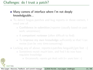 Challenges: do I trust a patch?
Many corners of interface where I’m not deeply
knowledgeable...
To detect bogus patches and bug reports in those corners, I
need one of:
Conﬁdence in submitter/reporter (usually based on past
work; uncommon)
A competent reviewer (often diﬃcult to ﬁnd)
To improve my own knowledge suﬃciently so that I can
review (can be very time-consuming)
Lacking any of above, reports+patches languish/get lost :-(
Sometimes revisit much later, and ﬁnd I do now have
requisite knowledge
Occasionally, reports get dealt with 5+ years later :-(
Man-pages: discovery, feedback, and commit messages c 2016 Kerrisk | man-pages: challenges 13 / 89
 