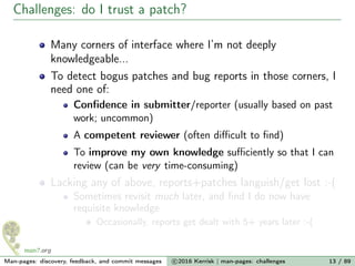 Challenges: do I trust a patch?
Many corners of interface where I’m not deeply
knowledgeable...
To detect bogus patches and bug reports in those corners, I
need one of:
Conﬁdence in submitter/reporter (usually based on past
work; uncommon)
A competent reviewer (often diﬃcult to ﬁnd)
To improve my own knowledge suﬃciently so that I can
review (can be very time-consuming)
Lacking any of above, reports+patches languish/get lost :-(
Sometimes revisit much later, and ﬁnd I do now have
requisite knowledge
Occasionally, reports get dealt with 5+ years later :-(
Man-pages: discovery, feedback, and commit messages c 2016 Kerrisk | man-pages: challenges 13 / 89
 