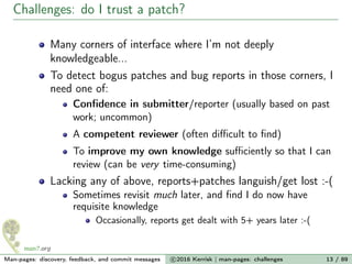 Challenges: do I trust a patch?
Many corners of interface where I’m not deeply
knowledgeable...
To detect bogus patches and bug reports in those corners, I
need one of:
Conﬁdence in submitter/reporter (usually based on past
work; uncommon)
A competent reviewer (often diﬃcult to ﬁnd)
To improve my own knowledge suﬃciently so that I can
review (can be very time-consuming)
Lacking any of above, reports+patches languish/get lost :-(
Sometimes revisit much later, and ﬁnd I do now have
requisite knowledge
Occasionally, reports get dealt with 5+ years later :-(
Man-pages: discovery, feedback, and commit messages c 2016 Kerrisk | man-pages: challenges 13 / 89
 