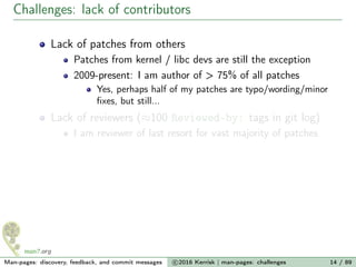 Challenges: lack of contributors
Lack of patches from others
Patches from kernel / libc devs are still the exception
2009-present: I am author of > 75% of all patches
Yes, perhaps half of my patches are typo/wording/minor
ﬁxes, but still...
Lack of reviewers (≈100 Reviewed-by: tags in git log)
I am reviewer of last resort for vast majority of patches
Man-pages: discovery, feedback, and commit messages c 2016 Kerrisk | man-pages: challenges 14 / 89
 
