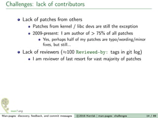 Challenges: lack of contributors
Lack of patches from others
Patches from kernel / libc devs are still the exception
2009-present: I am author of > 75% of all patches
Yes, perhaps half of my patches are typo/wording/minor
ﬁxes, but still...
Lack of reviewers (≈100 Reviewed-by: tags in git log)
I am reviewer of last resort for vast majority of patches
Man-pages: discovery, feedback, and commit messages c 2016 Kerrisk | man-pages: challenges 14 / 89
 