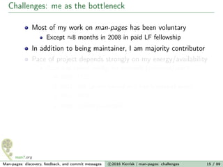Challenges: me as the bottleneck
Most of my work on man-pages has been voluntary
Except ≈8 months in 2008 in paid LF fellowship
In addition to being maintainer, I am majority contributor
Pace of project depends strongly on my energy/availability
Pace has varied wildly; for example (commits/year):
2007: 1712
2011: 296 (pretty burned out; nearly stepped away)
2015: 3076
2016: ≈1500 (expected)
Man-pages: discovery, feedback, and commit messages c 2016 Kerrisk | man-pages: challenges 15 / 89
 