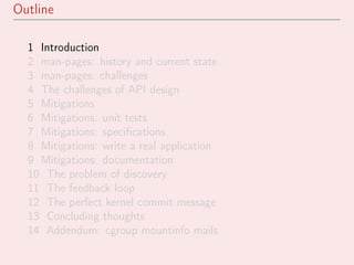 Outline
1 Introduction
2 man-pages: history and current state
3 man-pages: challenges
4 The challenges of API design
5 Mitigations
6 Mitigations: unit tests
7 Mitigations: speciﬁcations
8 Mitigations: write a real application
9 Mitigations: documentation
10 The problem of discovery
11 The feedback loop
12 The perfect kernel commit message
13 Concluding thoughts
14 Addendum: cgroup mountinfo mails
 