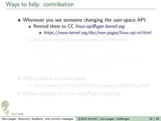 Ways to help: contribution
Whenever you see someone changing the user-space API:
Remind them to CC linux-api@vger.kernel.org
https://www.kernel.org/doc/man-pages/linux-api-ml.html
Ask them to (in decreasing order of preference):
Write a patch for the man page
Send in some plain text describing API change
CC me + linux-man@vger.kernel.org on mail thread
containing source code patch
But this is not a scalable solution...
Write patches for man pages
http://www.kernel.org/doc/man-pages/contributing.html
Review patches on linux-man@vger.kernel.org
Man-pages: discovery, feedback, and commit messages c 2016 Kerrisk | man-pages: challenges 16 / 89
 