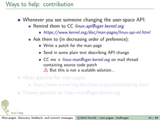 Ways to help: contribution
Whenever you see someone changing the user-space API:
Remind them to CC linux-api@vger.kernel.org
https://www.kernel.org/doc/man-pages/linux-api-ml.html
Ask them to (in decreasing order of preference):
Write a patch for the man page
Send in some plain text describing API change
CC me + linux-man@vger.kernel.org on mail thread
containing source code patch
But this is not a scalable solution...
Write patches for man pages
http://www.kernel.org/doc/man-pages/contributing.html
Review patches on linux-man@vger.kernel.org
Man-pages: discovery, feedback, and commit messages c 2016 Kerrisk | man-pages: challenges 16 / 89
 
