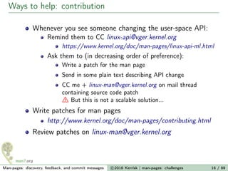 Ways to help: contribution
Whenever you see someone changing the user-space API:
Remind them to CC linux-api@vger.kernel.org
https://www.kernel.org/doc/man-pages/linux-api-ml.html
Ask them to (in decreasing order of preference):
Write a patch for the man page
Send in some plain text describing API change
CC me + linux-man@vger.kernel.org on mail thread
containing source code patch
But this is not a scalable solution...
Write patches for man pages
http://www.kernel.org/doc/man-pages/contributing.html
Review patches on linux-man@vger.kernel.org
Man-pages: discovery, feedback, and commit messages c 2016 Kerrisk | man-pages: challenges 16 / 89
 