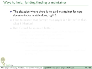 Ways to help: funding/ﬁnding a maintainer
The situation where there is no paid maintainer for core
documentation is ridiculous, right?
I like to believe that current man-pages is a lot better than
what I inherited
But it could be so much better...
E.g., 250+ commits in man-pages-4.04 to expand feeble
futex(2) page from 169 to 1001 lines
But that work was > 5 years overdue
Long backlog of work:
≈1000 FIXMEs in man pages source ﬁles
www.kernel.org/doc/man-pages/missing_pages.html
(a long list)
Man-pages: discovery, feedback, and commit messages c 2016 Kerrisk | man-pages: challenges 17 / 89
 