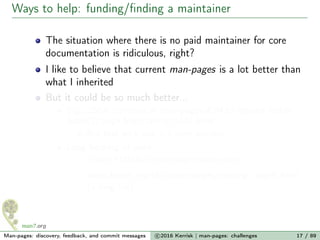 Ways to help: funding/ﬁnding a maintainer
The situation where there is no paid maintainer for core
documentation is ridiculous, right?
I like to believe that current man-pages is a lot better than
what I inherited
But it could be so much better...
E.g., 250+ commits in man-pages-4.04 to expand feeble
futex(2) page from 169 to 1001 lines
But that work was > 5 years overdue
Long backlog of work:
≈1000 FIXMEs in man pages source ﬁles
www.kernel.org/doc/man-pages/missing_pages.html
(a long list)
Man-pages: discovery, feedback, and commit messages c 2016 Kerrisk | man-pages: challenges 17 / 89
 