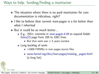 Ways to help: funding/ﬁnding a maintainer
The situation where there is no paid maintainer for core
documentation is ridiculous, right?
I like to believe that current man-pages is a lot better than
what I inherited
But it could be so much better...
E.g., 250+ commits in man-pages-4.04 to expand feeble
futex(2) page from 169 to 1001 lines
But that work was > 5 years overdue
Long backlog of work:
≈1000 FIXMEs in man pages source ﬁles
www.kernel.org/doc/man-pages/missing_pages.html
(a long list)
Man-pages: discovery, feedback, and commit messages c 2016 Kerrisk | man-pages: challenges 17 / 89
 